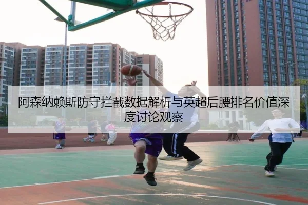 阿森纳赖斯防守拦截数据解析与英超后腰排名价值深度讨论观察