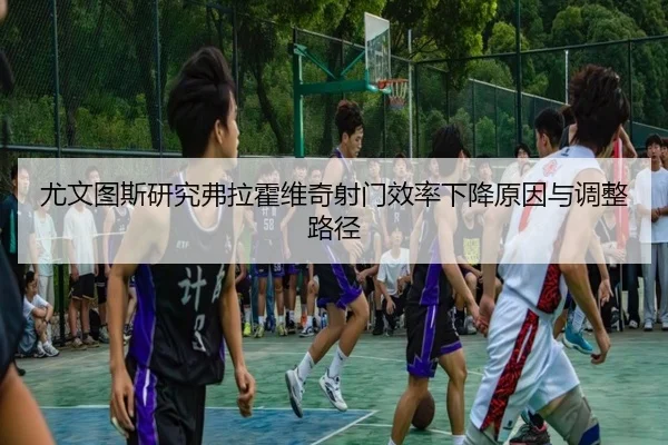 尤文图斯研究弗拉霍维奇射门效率下降原因与调整路径