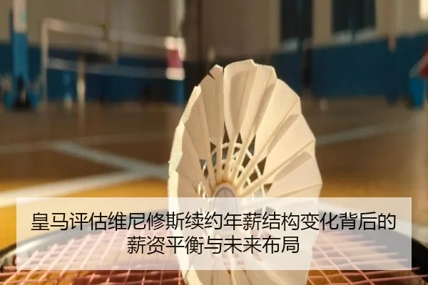 皇马评估维尼修斯续约年薪结构变化背后的薪资平衡与未来布局