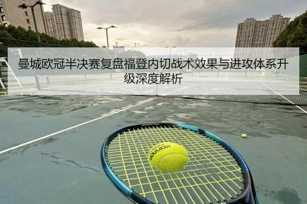 曼城欧冠半决赛复盘福登内切战术效果与进攻体系升级深度解析