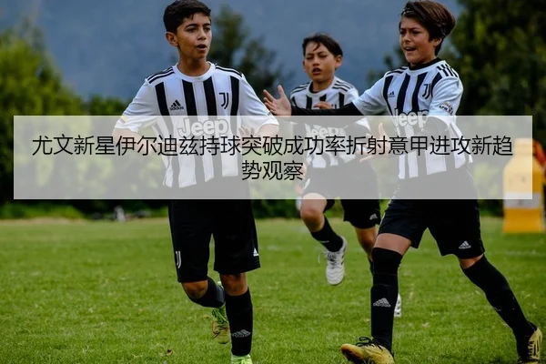 尤文新星伊尔迪兹持球突破成功率折射意甲进攻新趋势观察
