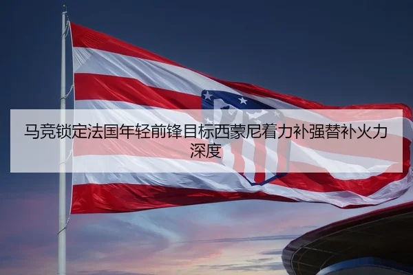 马竞锁定法国年轻前锋目标西蒙尼着力补强替补火力深度