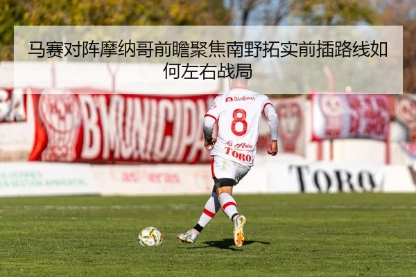 马赛对阵摩纳哥前瞻聚焦南野拓实前插路线如何左右战局